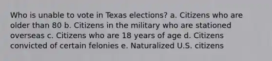 Who is unable to vote in Texas elections? a. Citizens who are older than 80 b. Citizens in the military who are stationed overseas c. Citizens who are 18 years of age d. Citizens convicted of certain felonies e. Naturalized U.S. citizens