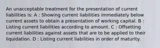 An unacceptable treatment for the presentation of current liabilities is: A : Showing current liabilities immediately below current assets to obtain a presentation of working capital. B : Listing current liabilities according to amount. C : Offsetting current liabilities against assets that are to be applied to their liquidation. D : Listing current liabilities in order of maturity.