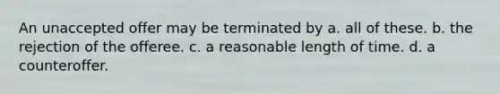 An unaccepted offer may be terminated by a. all of these. b. the rejection of the offeree. c. a reasonable length of time. d. a counteroffer.