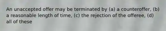 An unaccepted offer may be terminated by (a) a counteroffer, (b) a reasonable length of time, (c) the rejection of the offeree, (d) all of these