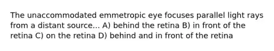 The unaccommodated emmetropic eye focuses parallel light rays from a distant source... A) behind the retina B) in front of the retina C) on the retina D) behind and in front of the retina