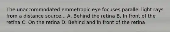 The unaccommodated emmetropic eye focuses parallel light rays from a distance source... A. Behind the retina B. In front of the retina C. On the retina D. Behind and in front of the retina