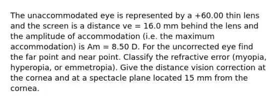 The unaccommodated eye is represented by a +60.00 thin lens and the screen is a distance ve = 16.0 mm behind the lens and the amplitude of accommodation (i.e. the maximum accommodation) is Am = 8.50 D. For the uncorrected eye find the far point and near point. Classify the refractive error (myopia, hyperopia, or emmetropia). Give the distance vision correction at the cornea and at a spectacle plane located 15 mm from the cornea.