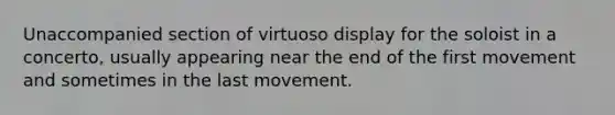 Unaccompanied section of virtuoso display for the soloist in a concerto, usually appearing near the end of the first movement and sometimes in the last movement.