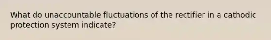 What do unaccountable fluctuations of the rectifier in a cathodic protection system indicate?