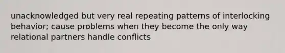 unacknowledged but very real repeating patterns of interlocking behavior; cause problems when they become the only way relational partners handle conflicts