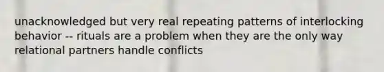 unacknowledged but very real repeating patterns of interlocking behavior -- rituals are a problem when they are the only way relational partners handle conflicts