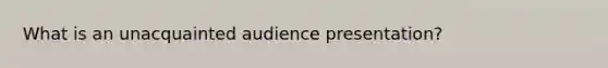 What is an unacquainted audience presentation?