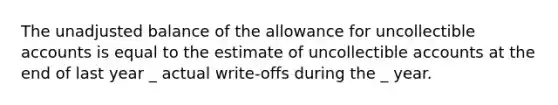 The unadjusted balance of the allowance for uncollectible accounts is equal to the estimate of uncollectible accounts at the end of last year _ actual write-offs during the _ year.