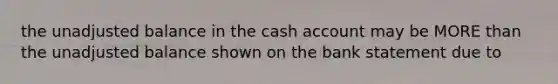 the unadjusted balance in the cash account may be MORE than the unadjusted balance shown on the bank statement due to