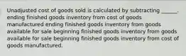 Unadjusted cost of goods sold is calculated by subtracting ______. ending finished goods inventory from cost of goods manufactured ending finished goods inventory from goods available for sale beginning finished goods inventory from goods available for sale beginning finished goods inventory from cost of goods manufactured.