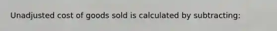 Unadjusted cost of goods sold is calculated by subtracting:
