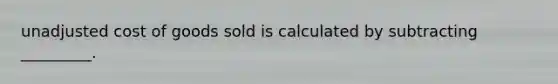 unadjusted cost of goods sold is calculated by subtracting _________.