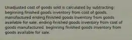 Unadjusted cost of goods sold is calculated by subtracting: beginning finished goods inventory from cost of goods. manufactured ending finished goods inventory from goods available for sale. ending finished goods inventory from cost of goods manufactured. beginning finished goods inventory from goods available for sale.