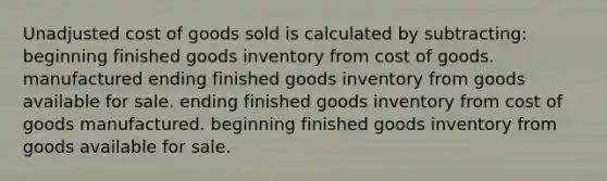 Unadjusted cost of goods sold is calculated by subtracting: beginning finished goods inventory from cost of goods. manufactured ending finished goods inventory from goods available for sale. ending finished goods inventory from cost of goods manufactured. beginning finished goods inventory from goods available for sale.