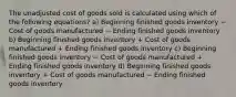 The unadjusted cost of goods sold is calculated using which of the following equations? a) Beginning finished goods inventory − Cost of goods manufactured − Ending finished goods inventory b) Beginning finished goods inventory + Cost of goods manufactured + Ending finished goods inventory c) Beginning finished goods inventory − Cost of goods manufactured + Ending finished goods inventory d) Beginning finished goods inventory + Cost of goods manufactured − Ending finished goods inventory