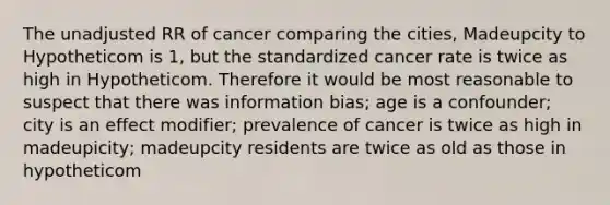 The unadjusted RR of cancer comparing the cities, Madeupcity to Hypotheticom is 1, but the standardized cancer rate is twice as high in Hypotheticom. Therefore it would be most reasonable to suspect that there was information bias; age is a confounder; city is an effect modifier; prevalence of cancer is twice as high in madeupicity; madeupcity residents are twice as old as those in hypotheticom