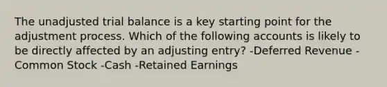 The unadjusted trial balance is a key starting point for the adjustment process. Which of the following accounts is likely to be directly affected by an adjusting entry? -Deferred Revenue -Common Stock -Cash -Retained Earnings