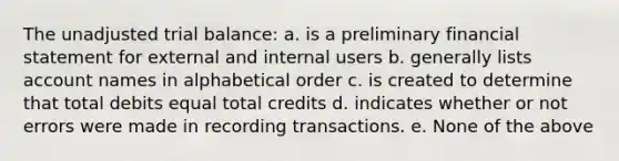 The unadjusted trial balance: a. is a preliminary financial statement for external and internal users b. generally lists account names in alphabetical order c. is created to determine that total debits equal total credits d. indicates whether or not errors were made in recording transactions. e. None of the above