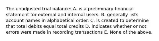 The unadjusted trial balance: A. is a preliminary financial statement for external and internal users. B. generally lists account names in alphabetical order. C. is created to determine that total debits equal total credits D. indicates whether or not errors were made in recording transactions E. None of the above.