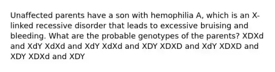 Unaffected parents have a son with hemophilia A, which is an X-linked recessive disorder that leads to excessive bruising and bleeding. What are the probable genotypes of the parents? XDXd and XdY XdXd and XdY XdXd and XDY XDXD and XdY XDXD and XDY XDXd and XDY