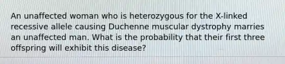 An unaffected woman who is heterozygous for the X-linked recessive allele causing Duchenne muscular dystrophy marries an unaffected man. What is the probability that their first three offspring will exhibit this disease?