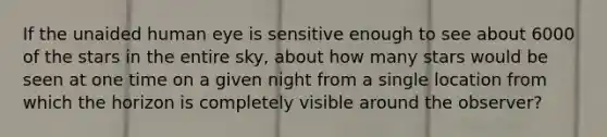 If the unaided human eye is sensitive enough to see about 6000 of the stars in the entire sky, about how many stars would be seen at one time on a given night from a single location from which the horizon is completely visible around the observer?