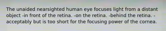 The unaided nearsighted human eye focuses light from a distant object -in front of the retina. -on the retina. -behind the retina. -acceptably but is too short for the focusing power of the cornea.