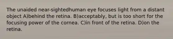 The unaided near-sightedhuman eye focuses light from a distant object A)behind the retina. B)acceptably, but is too short for the focusing power of the cornea. C)in front of the retina. D)on the retina.