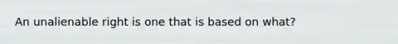 An unalienable right is one that is based on what?