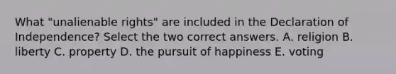 What "unalienable rights" are included in the Declaration of Independence? Select the two correct answers. A. religion B. liberty C. property D. the pursuit of happiness E. voting