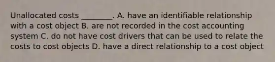 Unallocated costs​ ________. A. have an identifiable relationship with a cost object B. are not recorded in the cost accounting system C. do not have cost drivers that can be used to relate the costs to cost objects D. have a direct relationship to a cost object