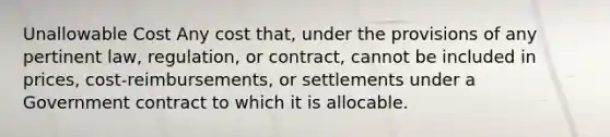 Unallowable Cost Any cost that, under the provisions of any pertinent law, regulation, or contract, cannot be included in prices, cost-reimbursements, or settlements under a Government contract to which it is allocable.