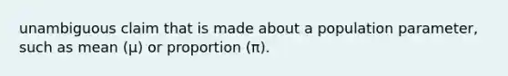 unambiguous claim that is made about a population parameter, such as mean (μ) or proportion (π).