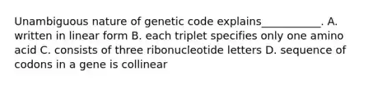 Unambiguous nature of genetic code explains___________. A. written in linear form B. each triplet specifies only one amino acid C. consists of three ribonucleotide letters D. sequence of codons in a gene is collinear