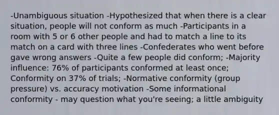 -Unambiguous situation -Hypothesized that when there is a clear situation, people will not conform as much -Participants in a room with 5 or 6 other people and had to match a line to its match on a card with three lines -Confederates who went before gave wrong answers -Quite a few people did conform; -Majority influence: 76% of participants conformed at least once; Conformity on 37% of trials; -Normative conformity (group pressure) vs. accuracy motivation -Some informational conformity - may question what you're seeing; a little ambiguity