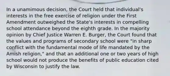 In a unamimous decision, the Court held that individual's interests in the free exercise of religion under the First Amendment outweighed the State's interests in compelling school attendance beyond the eighth grade. In the majority opinion by Chief Justice Warren E. Burger, the Court found that the values and programs of secondary school were "in sharp conflict with the fundamental mode of life mandated by the Amish religion," and that an additional one or two years of high school would not produce the benefits of public education cited by Wisconsin to justify the law.