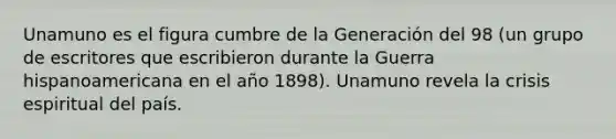 Unamuno es el figura cumbre de la Generación del 98 (un grupo de escritores que escribieron durante la Guerra hispanoamericana en el año 1898). Unamuno revela la crisis espiritual del país.