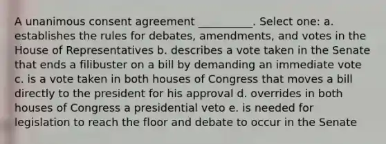 A unanimous consent agreement __________. Select one: a. establishes the rules for debates, amendments, and votes in the House of Representatives b. describes a vote taken in the Senate that ends a filibuster on a bill by demanding an immediate vote c. is a vote taken in both houses of Congress that moves a bill directly to the president for his approval d. overrides in both houses of Congress a presidential veto e. is needed for legislation to reach the floor and debate to occur in the Senate