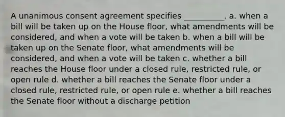 A unanimous consent agreement specifies __________. a. when a bill will be taken up on the House floor, what amendments will be considered, and when a vote will be taken b. when a bill will be taken up on the Senate floor, what amendments will be considered, and when a vote will be taken c. whether a bill reaches the House floor under a closed rule, restricted rule, or open rule d. whether a bill reaches the Senate floor under a closed rule, restricted rule, or open rule e. whether a bill reaches the Senate floor without a discharge petition