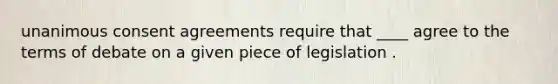 unanimous consent agreements require that ____ agree to the terms of debate on a given piece of legislation .