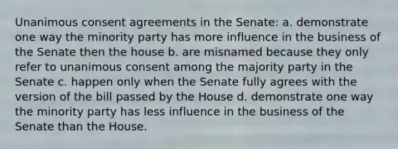 Unanimous consent agreements in the Senate: a. demonstrate one way the minority party has more influence in the business of the Senate then the house b. are misnamed because they only refer to unanimous consent among the majority party in the Senate c. happen only when the Senate fully agrees with the version of the bill passed by the House d. demonstrate one way the minority party has less influence in the business of the Senate than the House.