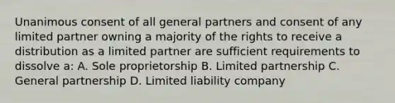 Unanimous consent of all general partners and consent of any limited partner owning a majority of the rights to receive a distribution as a limited partner are sufficient requirements to dissolve a: A. Sole proprietorship B. Limited partnership C. General partnership D. Limited liability company