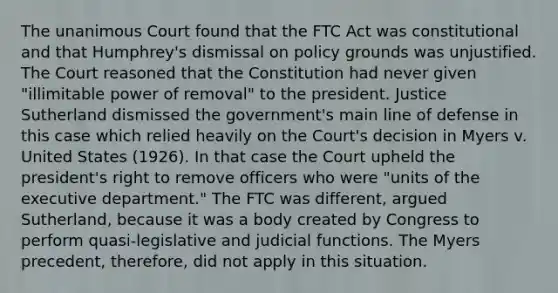 The unanimous Court found that the FTC Act was constitutional and that Humphrey's dismissal on policy grounds was unjustified. The Court reasoned that the Constitution had never given "illimitable power of removal" to the president. Justice Sutherland dismissed the government's main line of defense in this case which relied heavily on the Court's decision in Myers v. United States (1926). In that case the Court upheld the president's right to remove officers who were "units of the executive department." The FTC was different, argued Sutherland, because it was a body created by Congress to perform quasi-legislative and judicial functions. The Myers precedent, therefore, did not apply in this situation.