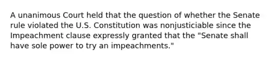 A unanimous Court held that the question of whether the Senate rule violated the U.S. Constitution was nonjusticiable since the Impeachment clause expressly granted that the "Senate shall have sole power to try an impeachments."