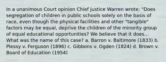 In a unanimous Court opinion Chief Justice Warren wrote: "Does segregation of children in public schools solely on the basis of race, even though the physical facilities and other "tangible" factors may be equal, deprive the children of the minority group of equal educational opportunities? We believe that it does... What was the name of this case? a. Barron v. Baltimore (1833) b. Plessy v. Ferguson (1896) c. Gibbons v. Ogden (1824) d. Brown v. Board of Education (1954)