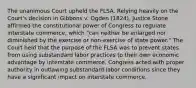 The unanimous Court upheld the FLSA. Relying heavily on the Court's decision in Gibbons v. Ogden (1824), Justice Stone affirmed the constitutional power of Congress to regulate interstate commerce, which "can neither be enlarged nor diminished by the exercise or non-exercise of state power." The Court held that the purpose of the FLSA was to prevent states from using substandard labor practices to their own economic advantage by interstate commerce. Congress acted with proper authority in outlawing substandard labor conditions since they have a significant impact on interstate commerce.