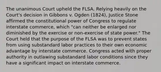 The unanimous Court upheld the FLSA. Relying heavily on the Court's decision in Gibbons v. Ogden (1824), Justice Stone affirmed the constitutional power of Congress to regulate interstate commerce, which "can neither be enlarged nor diminished by the exercise or non-exercise of state power." The Court held that the purpose of the FLSA was to prevent states from using substandard labor practices to their own economic advantage by interstate commerce. Congress acted with proper authority in outlawing substandard labor conditions since they have a significant impact on interstate commerce.