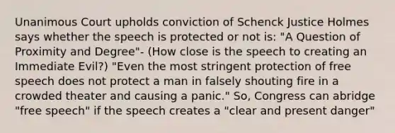 Unanimous Court upholds conviction of Schenck Justice Holmes says whether the speech is protected or not is: "A Question of Proximity and Degree"- (How close is the speech to creating an Immediate Evil?) "Even the most stringent protection of free speech does not protect a man in falsely shouting fire in a crowded theater and causing a panic." So, Congress can abridge "free speech" if the speech creates a "clear and present danger"