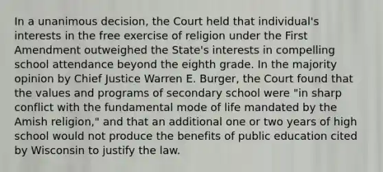 In a unanimous decision, the Court held that individual's interests in the free exercise of religion under the First Amendment outweighed the State's interests in compelling school attendance beyond the eighth grade. In the majority opinion by Chief Justice Warren E. Burger, the Court found that the values and programs of secondary school were "in sharp conflict with the fundamental mode of life mandated by the Amish religion," and that an additional one or two years of high school would not produce the benefits of public education cited by Wisconsin to justify the law.